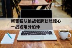 开云体育官网-新晋强队挑战老牌劲旅惊心一战或难分伯仲